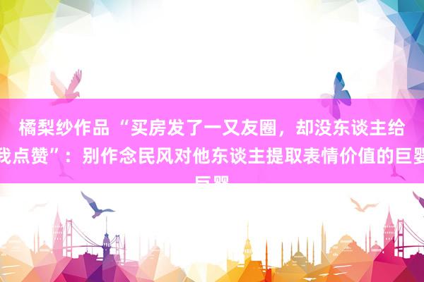 橘梨纱作品 “买房发了一又友圈，却没东谈主给我点赞”：别作念民风对他东谈主提取表情价值的巨婴