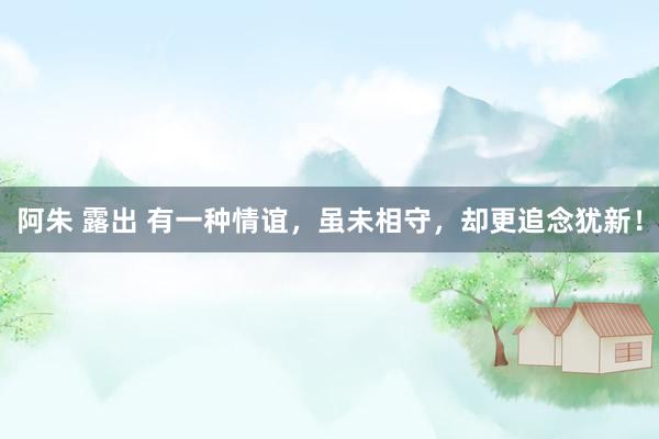 阿朱 露出 有一种情谊，虽未相守，却更追念犹新！