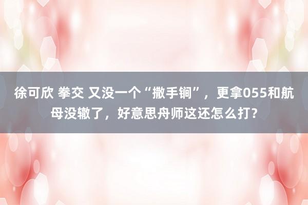 徐可欣 拳交 又没一个“撒手锏”，更拿055和航母没辙了，好意思舟师这还怎么打？