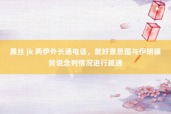 黑丝 jk 两伊外长通电话，就好意思国与伊朗辗转说念判情况进行疏通