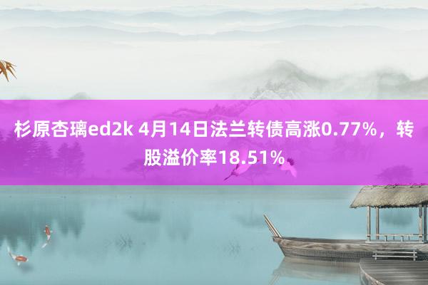 杉原杏璃ed2k 4月14日法兰转债高涨0.77%，转股溢价率18.51%