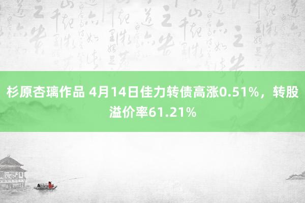 杉原杏璃作品 4月14日佳力转债高涨0.51%，转股溢价率61.21%