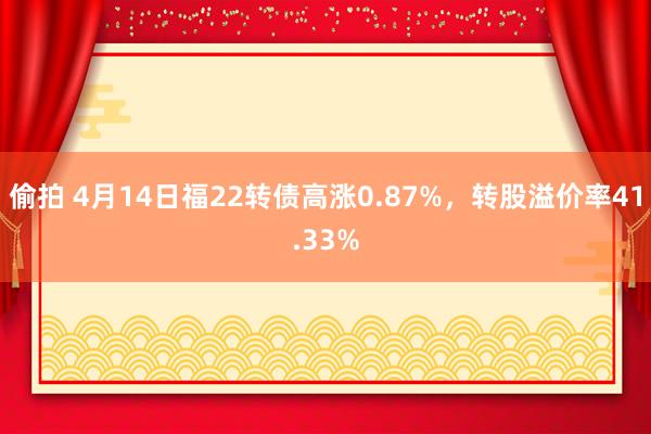 偷拍 4月14日福22转债高涨0.87%，转股溢价率41.33%