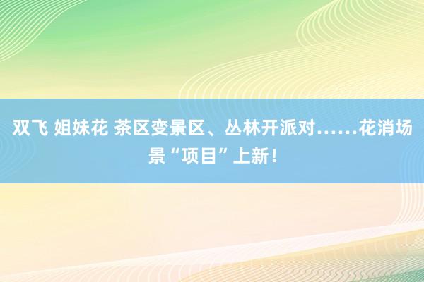 双飞 姐妹花 茶区变景区、丛林开派对……花消场景“项目”上新！