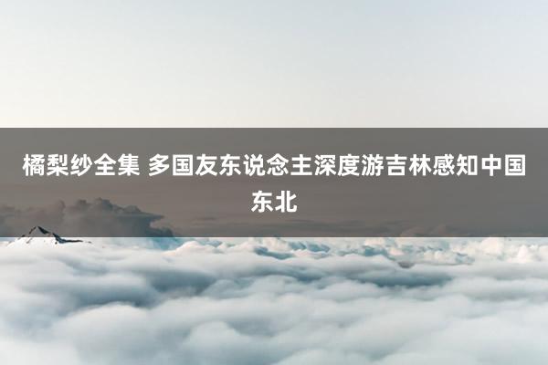 橘梨纱全集 多国友东说念主深度游吉林感知中国东北