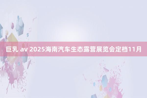 巨乳 av 2025海南汽车生态露营展览会定档11月