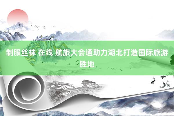制服丝袜 在线 航旅大会通助力湖北打造国际旅游胜地