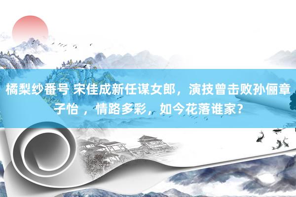 橘梨纱番号 宋佳成新任谋女郎，演技曾击败孙俪章子怡 ，情路多彩，如今花落谁家？