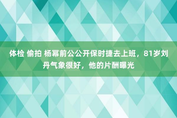 体检 偷拍 杨幂前公公开保时捷去上班，81岁刘丹气象很好，他的片酬曝光