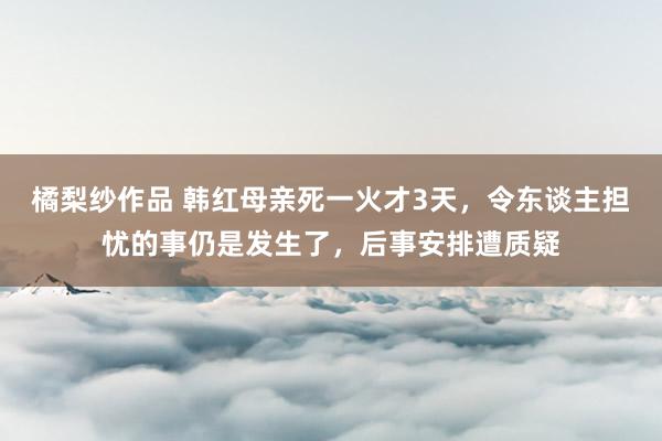 橘梨纱作品 韩红母亲死一火才3天，令东谈主担忧的事仍是发生了，后事安排遭质疑