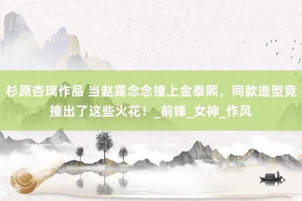 杉原杏璃作品 当赵露念念撞上金泰熙，同款造型竟撞出了这些火花！_前锋_女神_作风