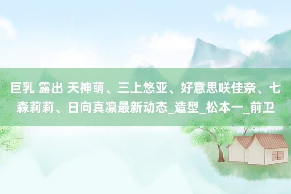 巨乳 露出 天神萌、三上悠亚、好意思咲佳奈、七森莉莉、日向真凛最新动态_造型_松本一_前卫