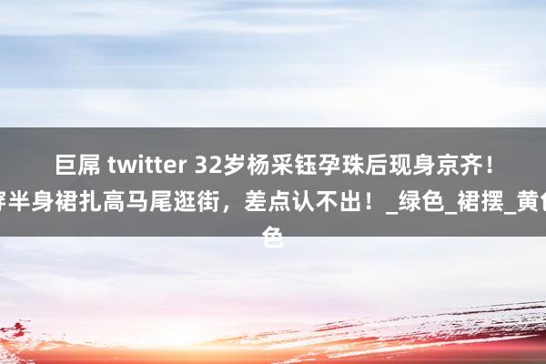 巨屌 twitter 32岁杨采钰孕珠后现身京齐！穿半身裙扎高马尾逛街，差点认不出！_绿色_裙摆_黄色