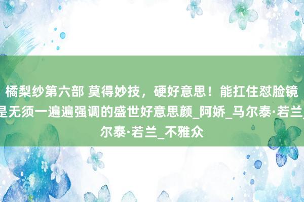 橘梨纱第六部 莫得妙技，硬好意思！能扛住怼脸镜头，才是无须一遍遍强调的盛世好意思颜_阿娇_马尔泰·若兰_不雅众