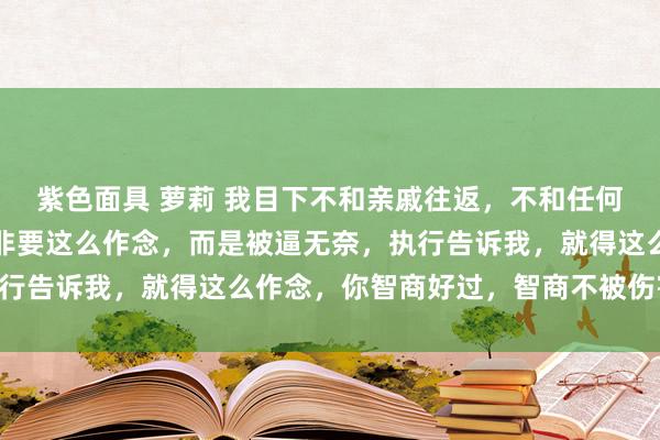 紫色面具 萝莉 我目下不和亲戚往返，不和任何东说念主往返，不是我非要这么作念，而是被逼无奈，执行告诉我，就得这么作念，你智商好过，智商不被伤害……