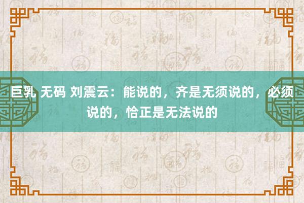 巨乳 无码 刘震云：能说的，齐是无须说的，必须说的，恰正是无法说的