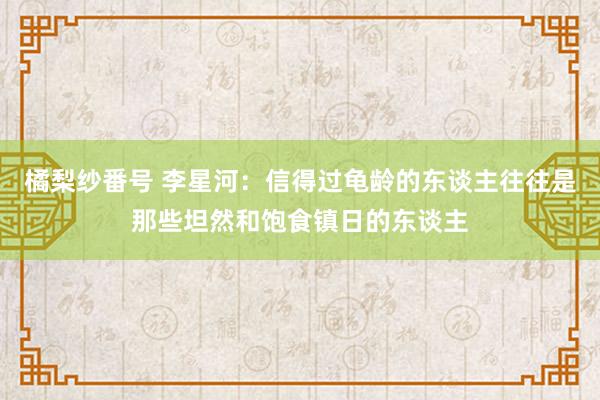 橘梨纱番号 李星河：信得过龟龄的东谈主往往是那些坦然和饱食镇日的东谈主