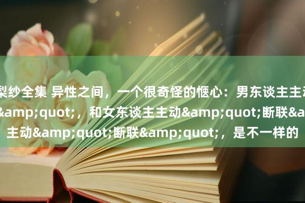橘梨纱全集 异性之间，一个很奇怪的惬心：男东谈主主动&quot;断联&quot;，和女东谈主主动&quot;断联&quot;，是不一样的