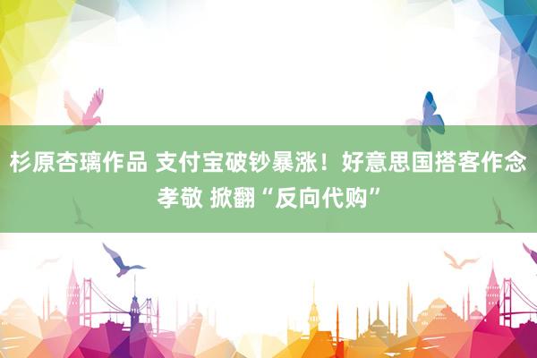 杉原杏璃作品 支付宝破钞暴涨！好意思国搭客作念孝敬 掀翻“反向代购”