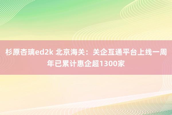 杉原杏璃ed2k 北京海关：关企互通平台上线一周年已累计惠企超1300家