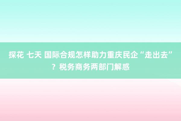 探花 七天 国际合规怎样助力重庆民企“走出去”？税务商务两部门解惑