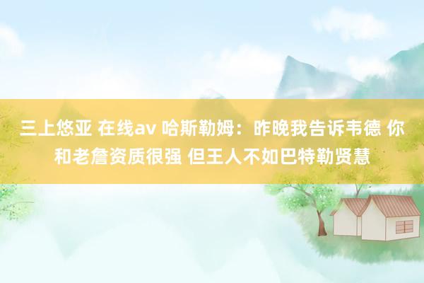 三上悠亚 在线av 哈斯勒姆：昨晚我告诉韦德 你和老詹资质很强 但王人不如巴特勒贤慧