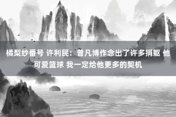 橘梨纱番号 许利民：曾凡博作念出了许多捐躯 他可爱篮球 我一定给他更多的契机