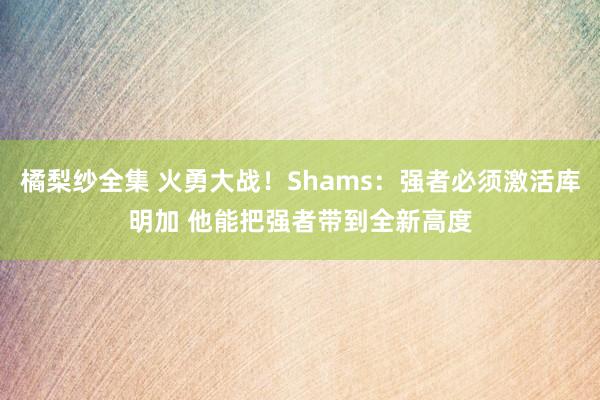 橘梨纱全集 火勇大战！Shams：强者必须激活库明加 他能把强者带到全新高度