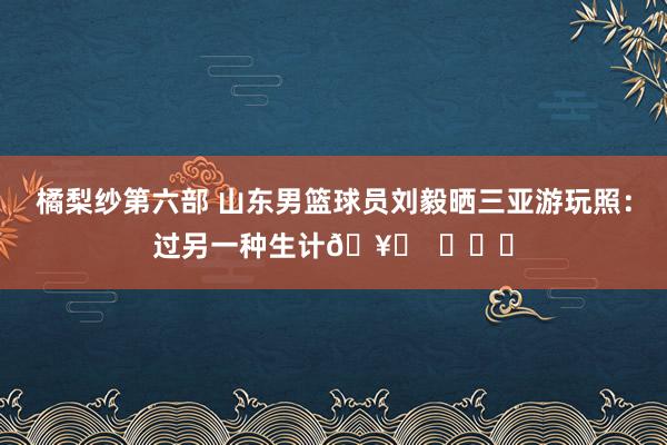 橘梨纱第六部 山东男篮球员刘毅晒三亚游玩照：过另一种生计🥂  ​​​