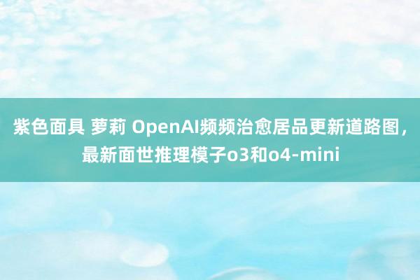 紫色面具 萝莉 OpenAI频频治愈居品更新道路图，最新面世推理模子o3和o4-mini
