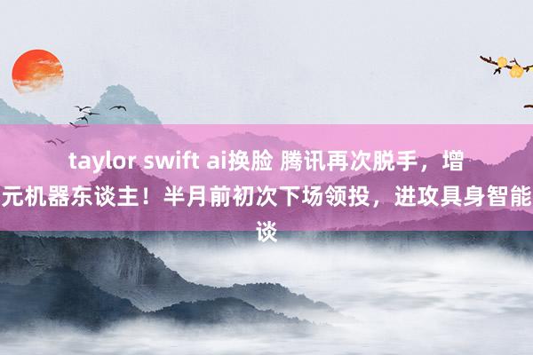 taylor swift ai换脸 腾讯再次脱手，增执智元机器东谈主！半月前初次下场领投，进攻具身智能赛谈