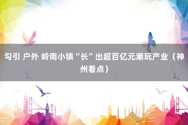 勾引 户外 岭南小镇“长”出超百亿元潮玩产业（神州看点）