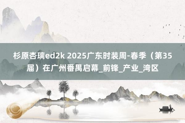 杉原杏璃ed2k 2025广东时装周-春季（第35届）在广州番禺启幕_前锋_产业_湾区