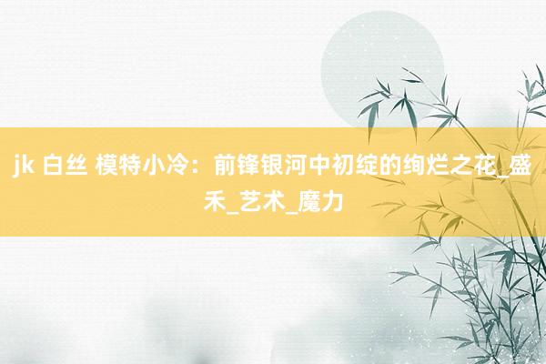 jk 白丝 模特小冷：前锋银河中初绽的绚烂之花_盛禾_艺术_魔力