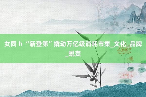 女同 h “新登第”撬动万亿级消耗市集_文化_品牌_蜕变