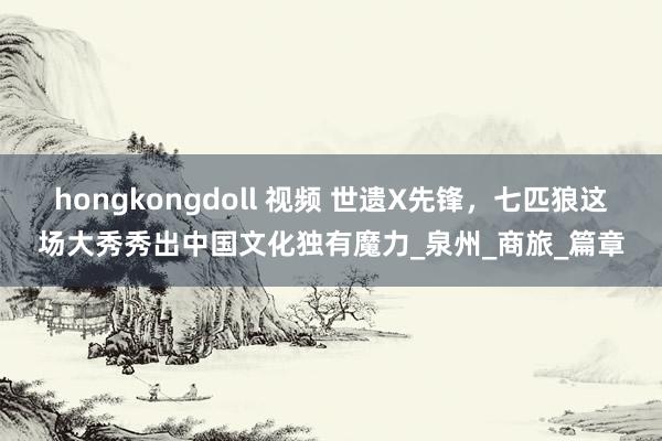 hongkongdoll 视频 世遗X先锋，七匹狼这场大秀秀出中国文化独有魔力_泉州_商旅_篇章