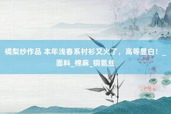 橘梨纱作品 本年浅春系衬衫又火了，高等显白！_面料_棉麻_铜氨丝