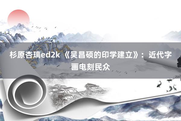 杉原杏璃ed2k 《吴昌硕的印学建立》：近代字画电刻民众