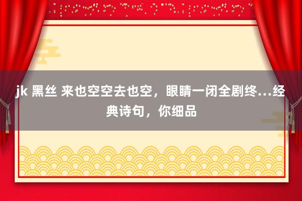 jk 黑丝 来也空空去也空，眼睛一闭全剧终…经典诗句，你细品