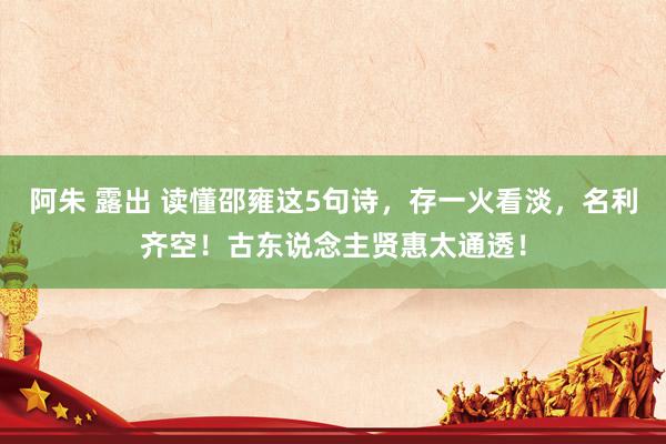 阿朱 露出 读懂邵雍这5句诗，存一火看淡，名利齐空！古东说念主贤惠太通透！
