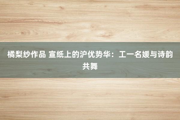 橘梨纱作品 宣纸上的沪优势华：工一名媛与诗韵共舞