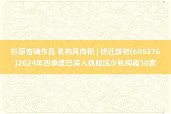 杉原杏璃作品 机构风向标 | 博迁新材(605376)2024年四季度已深入抓股减少机构超10家