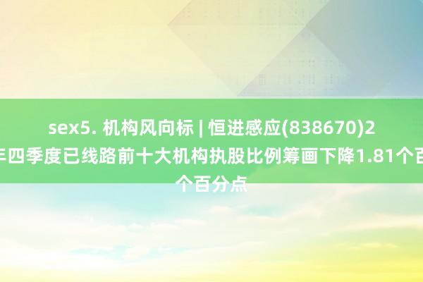 sex5. 机构风向标 | 恒进感应(838670)2024年四季度已线路前十大机构执股比例筹画下降1.81个百分点