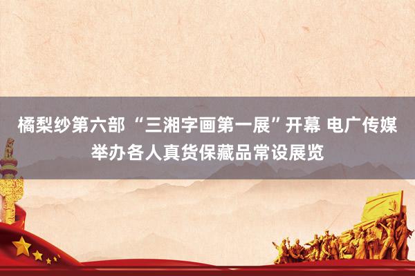 橘梨纱第六部 “三湘字画第一展”开幕 电广传媒举办各人真货保藏品常设展览