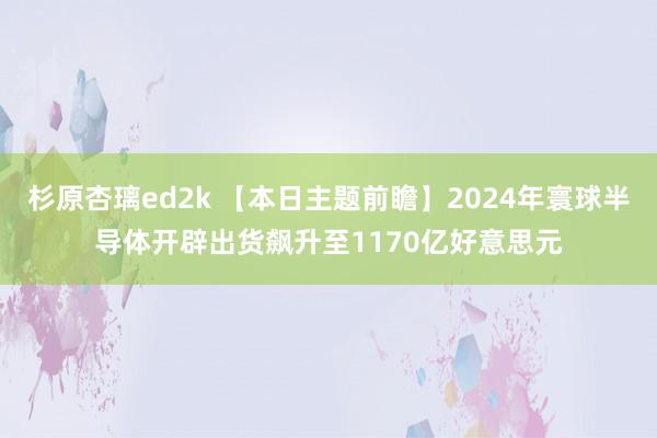 杉原杏璃ed2k 【本日主题前瞻】2024年寰球半导体开辟出货飙升至1170亿好意思元