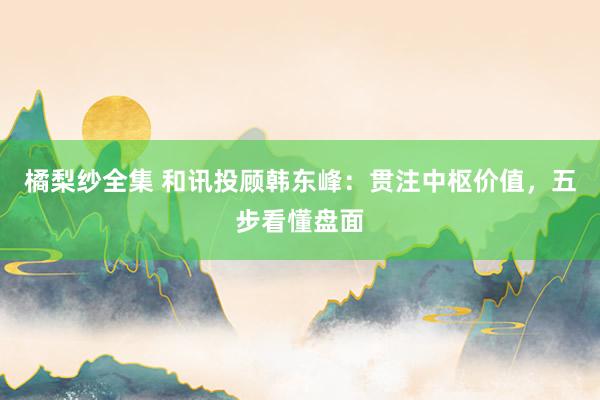 橘梨纱全集 和讯投顾韩东峰：贯注中枢价值，五步看懂盘面