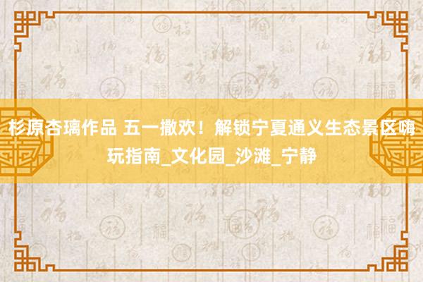 杉原杏璃作品 五一撒欢！解锁宁夏通义生态景区嗨玩指南_文化园_沙滩_宁静