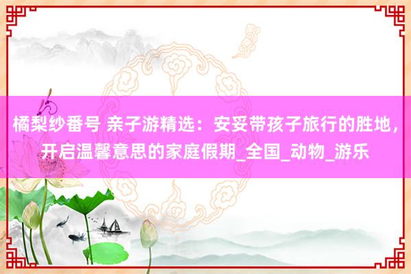 橘梨纱番号 亲子游精选：安妥带孩子旅行的胜地，开启温馨意思的家庭假期_全国_动物_游乐