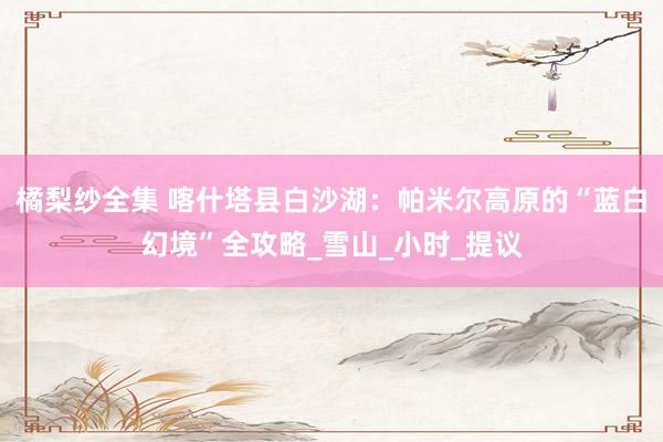 橘梨纱全集 喀什塔县白沙湖：帕米尔高原的“蓝白幻境”全攻略_雪山_小时_提议