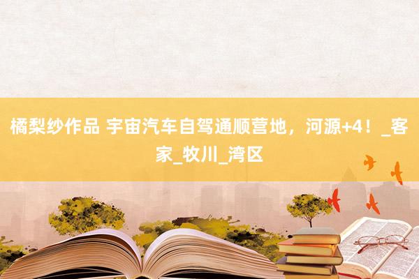 橘梨纱作品 宇宙汽车自驾通顺营地，河源+4！_客家_牧川_湾区